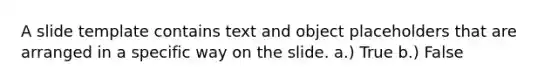 A slide template contains text and object placeholders that are arranged in a specific way on the slide. a.) True b.) False