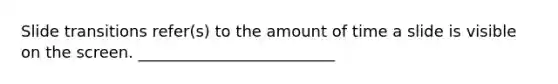 Slide transitions refer(s) to the amount of time a slide is visible on the screen. _________________________