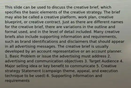 This slide can be used to discuss the creative brief, which specifies the basic elements of the creative strategy. The brief may also be called a creative platform, work plan, creative blueprint, or creative contract. Just as there are different names for the creative brief, there are variations in the outline and format used, and in the level of detail included. Many creative briefs also include supporting information and requirements, such as brand identifications and disclaimers that should appear in all advertising messages. The creative brief is usually developed by an account representative or an account planner. 1. Basic Problem or issue the advertising must address 2. advertising and communication objectives 3. Target Audience 4. Major selling idea or key benefit to communicate 5. Creative strategy Statement (campaign theme, appeal, and execution technique to be used) 6. Supporting information and requirements