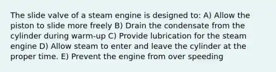 The slide valve of a steam engine is designed to: A) Allow the piston to slide more freely B) Drain the condensate from the cylinder during warm-up C) Provide lubrication for the steam engine D) Allow steam to enter and leave the cylinder at the proper time. E) Prevent the engine from over speeding