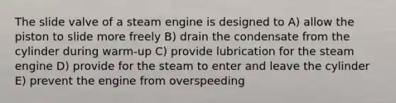 The slide valve of a steam engine is designed to A) allow the piston to slide more freely B) drain the condensate from the cylinder during warm-up C) provide lubrication for the steam engine D) provide for the steam to enter and leave the cylinder E) prevent the engine from overspeeding