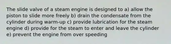 The slide valve of a steam engine is designed to a) allow the piston to slide more freely b) drain the condensate from the cylinder during warm-up c) provide lubrication for the steam engine d) provide for the steam to enter and leave the cylinder e) prevent the engine from over speeding