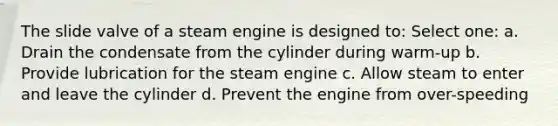 The slide valve of a steam engine is designed to: Select one: a. Drain the condensate from the cylinder during warm-up b. Provide lubrication for the steam engine c. Allow steam to enter and leave the cylinder d. Prevent the engine from over-speeding