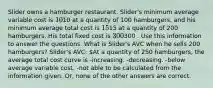 Slider owns a hamburger restaurant. Slider's minimum average variable cost is 10⁢10 at a quantity of 100 hamburgers, and his minimum average total cost is 15⁢15 at a quantity of 200 hamburgers. His total fixed cost is 300⁢300 . Use this information to answer the questions. What is Slider's AVC when he sells 200 hamburgers? Slider's AVC: At a quantity of 250 hamburgers, the average total cost curve is -increasing. -decreasing. -below average variable cost. -not able to be calculated from the information given. Or, none of the other answers are correct.