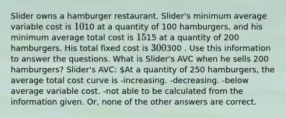 Slider owns a hamburger restaurant. Slider's minimum average variable cost is 10⁢10 at a quantity of 100 hamburgers, and his minimum average total cost is 15⁢15 at a quantity of 200 hamburgers. His total fixed cost is 300⁢300 . Use this information to answer the questions. What is Slider's AVC when he sells 200 hamburgers? Slider's AVC: At a quantity of 250 hamburgers, the average total cost curve is -increasing. -decreasing. -below average variable cost. -not able to be calculated from the information given. Or, none of the other answers are correct.