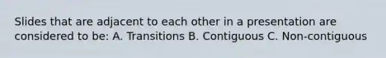 Slides that are adjacent to each other in a presentation are considered to be: A. Transitions B. Contiguous C. Non-contiguous