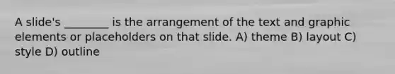 A slide's ________ is the arrangement of the text and graphic elements or placeholders on that slide. A) theme B) layout C) style D) outline