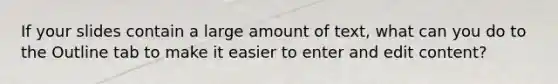 If your slides contain a large amount of text, what can you do to the Outline tab to make it easier to enter and edit content?