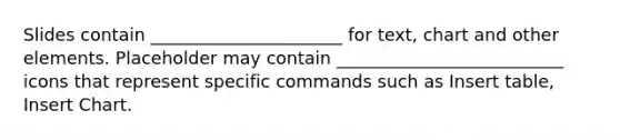 Slides contain ______________________ for text, chart and other elements. Placeholder may contain __________________________ icons that represent specific commands such as Insert table, Insert Chart.