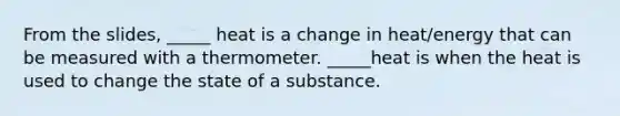 From the slides, _____ heat is a change in heat/energy that can be measured with a thermometer. _____heat is when the heat is used to change the state of a substance.