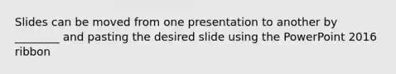 Slides can be moved from one presentation to another by ________ and pasting the desired slide using the PowerPoint 2016 ribbon