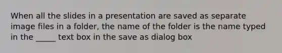 When all the slides in a presentation are saved as separate image files in a folder, the name of the folder is the name typed in the _____ text box in the save as dialog box