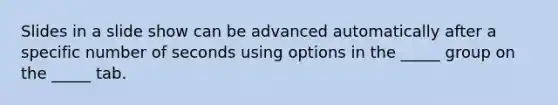 Slides in a slide show can be advanced automatically after a specific number of seconds using options in the _____ group on the _____ tab.