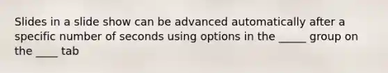 Slides in a slide show can be advanced automatically after a specific number of seconds using options in the _____ group on the ____ tab