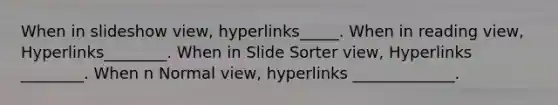 When in slideshow view, hyperlinks_____. When in reading view, Hyperlinks________. When in Slide Sorter view, Hyperlinks ________. When n Normal view, hyperlinks _____________.