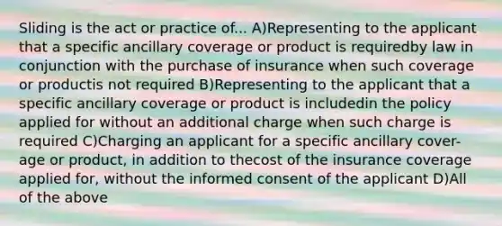 Sliding is the act or practice of... A)Representing to the applicant that a specific ancillary coverage or product is requiredby law in conjunction with the purchase of insurance when such coverage or productis not required B)Representing to the applicant that a specific ancillary coverage or product is includedin the policy applied for without an additional charge when such charge is required C)Charging an applicant for a specific ancillary cover-age or product, in addition to thecost of the insurance coverage applied for, without the informed consent of the applicant D)All of the above