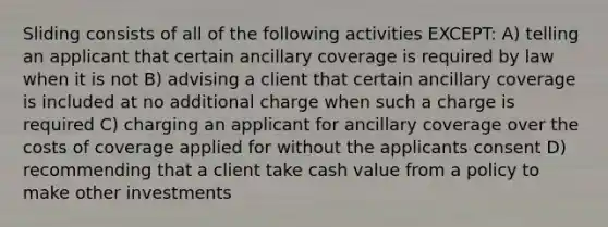 Sliding consists of all of the following activities EXCEPT: A) telling an applicant that certain ancillary coverage is required by law when it is not B) advising a client that certain ancillary coverage is included at no additional charge when such a charge is required C) charging an applicant for ancillary coverage over the costs of coverage applied for without the applicants consent D) recommending that a client take cash value from a policy to make other investments