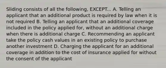 Sliding consists of all the following, EXCEPT... A. Telling an applicant that an additional product is required by law when it is not required B. Telling an applicant that an additional coverage included in the policy applied for, without an additional charge when there is additional charge C. Recommending an applicant take the policy cash values in an existing policy to purchase another investment D. Charging the applicant for an additional coverage in addition to the cost of insurance applied for without the consent of the applicant