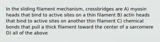 In the sliding filament mechanism, crossbridges are A) myosin heads that bind to active sites on a thin filament B) actin heads that bind to active sites on another thin filament C) chemical bonds that pull a thick filament toward the center of a sarcomere D) all of the above