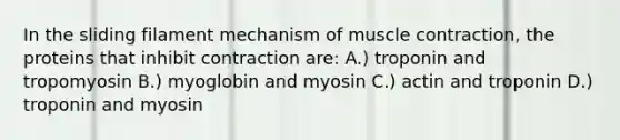 In the sliding filament mechanism of muscle contraction, the proteins that inhibit contraction are: A.) troponin and tropomyosin B.) myoglobin and myosin C.) actin and troponin D.) troponin and myosin