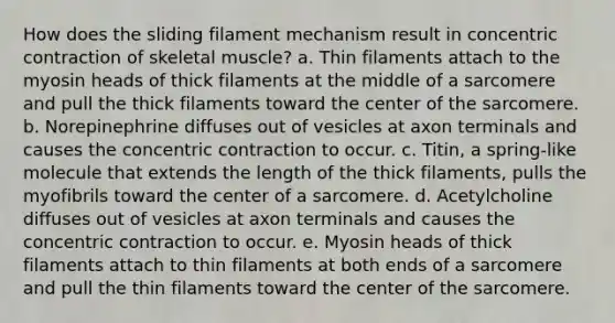 How does the sliding filament mechanism result in concentric contraction of skeletal muscle? a. Thin filaments attach to the myosin heads of thick filaments at the middle of a sarcomere and pull the thick filaments toward the center of the sarcomere. b. Norepinephrine diffuses out of vesicles at axon terminals and causes the concentric contraction to occur. c. Titin, a spring-like molecule that extends the length of the thick filaments, pulls the myofibrils toward the center of a sarcomere. d. Acetylcholine diffuses out of vesicles at axon terminals and causes the concentric contraction to occur. e. Myosin heads of thick filaments attach to thin filaments at both ends of a sarcomere and pull the thin filaments toward the center of the sarcomere.