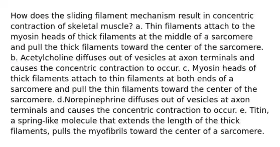 How does the sliding filament mechanism result in concentric contraction of skeletal muscle? a. Thin filaments attach to the myosin heads of thick filaments at the middle of a sarcomere and pull the thick filaments toward the center of the sarcomere. b. Acetylcholine diffuses out of vesicles at axon terminals and causes the concentric contraction to occur. c. Myosin heads of thick filaments attach to thin filaments at both ends of a sarcomere and pull the thin filaments toward the center of the sarcomere. d.Norepinephrine diffuses out of vesicles at axon terminals and causes the concentric contraction to occur. e. Titin, a spring-like molecule that extends the length of the thick filaments, pulls the myofibrils toward the center of a sarcomere.