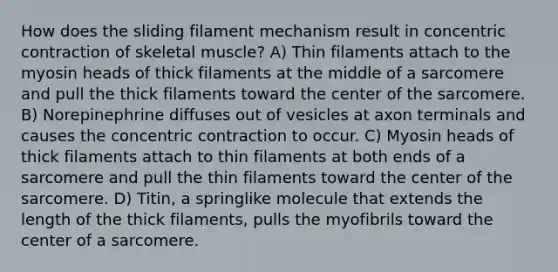 How does the sliding filament mechanism result in concentric contraction of skeletal muscle? A) Thin filaments attach to the myosin heads of thick filaments at the middle of a sarcomere and pull the thick filaments toward the center of the sarcomere. B) Norepinephrine diffuses out of vesicles at axon terminals and causes the concentric contraction to occur. C) Myosin heads of thick filaments attach to thin filaments at both ends of a sarcomere and pull the thin filaments toward the center of the sarcomere. D) Titin, a springlike molecule that extends the length of the thick filaments, pulls the myofibrils toward the center of a sarcomere.