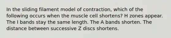 In the sliding filament model of contraction, which of the following occurs when the muscle cell shortens? H zones appear. The I bands stay the same length. The A bands shorten. The distance between successive Z discs shortens.