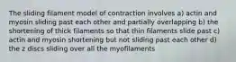 The sliding filament model of contraction involves a) actin and myosin sliding past each other and partially overlapping b) the shortening of thick filaments so that thin filaments slide past c) actin and myosin shortening but not sliding past each other d) the z discs sliding over all the myofilaments