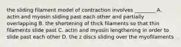 the sliding filament model of contraction involves ________ A. actin and myosin sliding past each other and partially overlapping B. the shortening of thick filaments so that thin filaments slide past C. actin and myosin lengthening in order to slide past each other D. the z discs sliding over the myofilaments