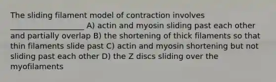 The sliding filament model of contraction involves ___________________ A) actin and myosin sliding past each other and partially overlap B) the shortening of thick filaments so that thin filaments slide past C) actin and myosin shortening but not sliding past each other D) the Z discs sliding over the myofilaments