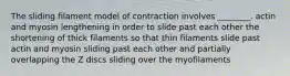 The sliding filament model of contraction involves ________. actin and myosin lengthening in order to slide past each other the shortening of thick filaments so that thin filaments slide past actin and myosin sliding past each other and partially overlapping the Z discs sliding over the myofilaments