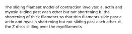 The sliding filament model of contraction involves: a. actin and myosin sliding past each other but not shortening b. the shortening of thick filaments so that thin filaments slide past c. actin and myosin shortening but not sliding past each other. d. the Z discs sliding over the myofilaments