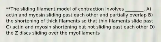 **The sliding filament model of contraction involves ________. A) actin and myosin sliding past each other and partially overlap B) the shortening of thick filaments so that thin filaments slide past C) actin and myosin shortening but not sliding past each other D) the Z discs sliding over the myofilaments