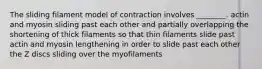 The sliding filament model of contraction involves ________. actin and myosin sliding past each other and partially overlapping the shortening of thick filaments so that thin filaments slide past actin and myosin lengthening in order to slide past each other the Z discs sliding over the myofilaments