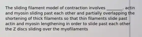 The sliding filament model of contraction involves ________. actin and myosin sliding past each other and partially overlapping the shortening of thick filaments so that thin filaments slide past actin and myosin lengthening in order to slide past each other the Z discs sliding over the myofilaments