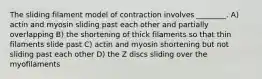 The sliding filament model of contraction involves ________. A) actin and myosin sliding past each other and partially overlapping B) the shortening of thick filaments so that thin filaments slide past C) actin and myosin shortening but not sliding past each other D) the Z discs sliding over the myofilaments