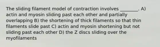 The sliding filament model of contraction involves ________. A) actin and myosin sliding past each other and partially overlapping B) the shortening of thick filaments so that thin filaments slide past C) actin and myosin shortening but not sliding past each other D) the Z discs sliding over the myofilaments