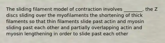 The sliding filament model of contraction involves ________. the Z discs sliding over the myofilaments the shortening of thick filaments so that thin filaments slide past actin and myosin sliding past each other and partially overlapping actin and myosin lengthening in order to slide past each other