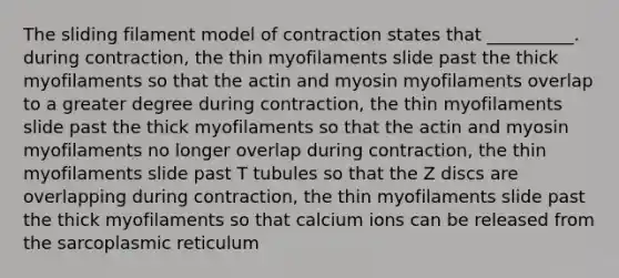 The sliding filament model of contraction states that __________. during contraction, the thin myofilaments slide past the thick myofilaments so that the actin and myosin myofilaments overlap to a greater degree during contraction, the thin myofilaments slide past the thick myofilaments so that the actin and myosin myofilaments no longer overlap during contraction, the thin myofilaments slide past T tubules so that the Z discs are overlapping during contraction, the thin myofilaments slide past the thick myofilaments so that calcium ions can be released from the sarcoplasmic reticulum