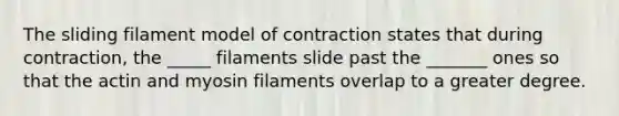 The sliding filament model of contraction states that during contraction, the _____ filaments slide past the _______ ones so that the actin and myosin filaments overlap to a greater degree.