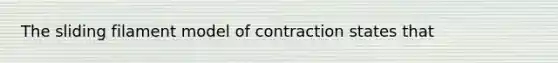 The sliding filament model of contraction states that