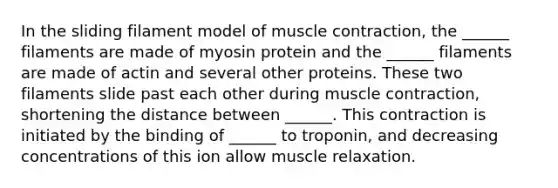 In the sliding filament model of muscle contraction, the ______ filaments are made of myosin protein and the ______ filaments are made of actin and several other proteins. These two filaments slide past each other during muscle contraction, shortening the distance between ______. This contraction is initiated by the binding of ______ to troponin, and decreasing concentrations of this ion allow muscle relaxation.