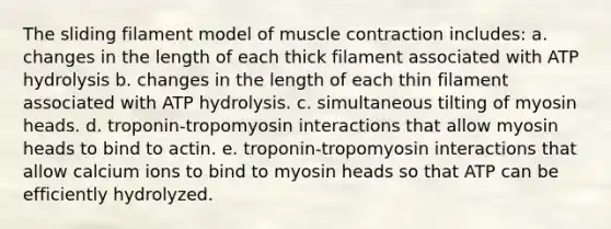 The sliding filament model of muscle contraction includes: a. changes in the length of each thick filament associated with ATP hydrolysis b. changes in the length of each thin filament associated with ATP hydrolysis. c. simultaneous tilting of myosin heads. d. troponin-tropomyosin interactions that allow myosin heads to bind to actin. e. troponin-tropomyosin interactions that allow calcium ions to bind to myosin heads so that ATP can be efficiently hydrolyzed.