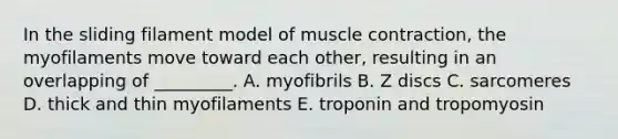 In the sliding filament model of muscle contraction, the myofilaments move toward each other, resulting in an overlapping of _________. A. myofibrils B. Z discs C. sarcomeres D. thick and thin myofilaments E. troponin and tropomyosin