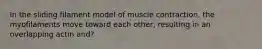 In the sliding filament model of muscle contraction, the myofilaments move toward each other, resulting in an overlapping actin and?