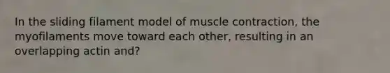 In the sliding filament model of muscle contraction, the myofilaments move toward each other, resulting in an overlapping actin and?