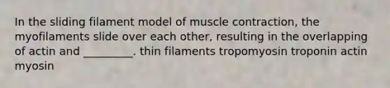 In the sliding filament model of muscle contraction, the myofilaments slide over each other, resulting in the overlapping of actin and _________. thin filaments tropomyosin troponin actin myosin