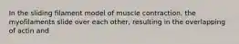 In the sliding filament model of muscle contraction, the myofilaments slide over each other, resulting in the overlapping of actin and