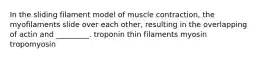 In the sliding filament model of muscle contraction, the myofilaments slide over each other, resulting in the overlapping of actin and _________. troponin thin filaments myosin tropomyosin